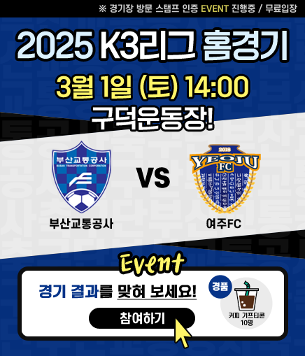 ※ 경기장 방문 스탬프 인증 EVENT 진행중 / 무료입장 2025 K3리그 홈경기 3월 1일(토) 14:00 구덕운동장! 부산교통공사 VS 여주FC Event 경기 결과를 맞혀 보세요! 참여하기 경품 커피 기프티콘 10명